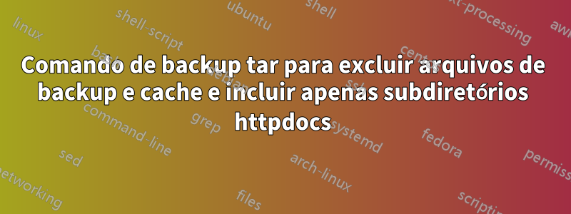 Comando de backup tar para excluir arquivos de backup e cache e incluir apenas subdiretórios httpdocs