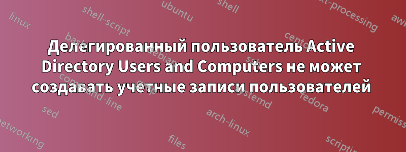 Делегированный пользователь Active Directory Users and Computers не может создавать учетные записи пользователей