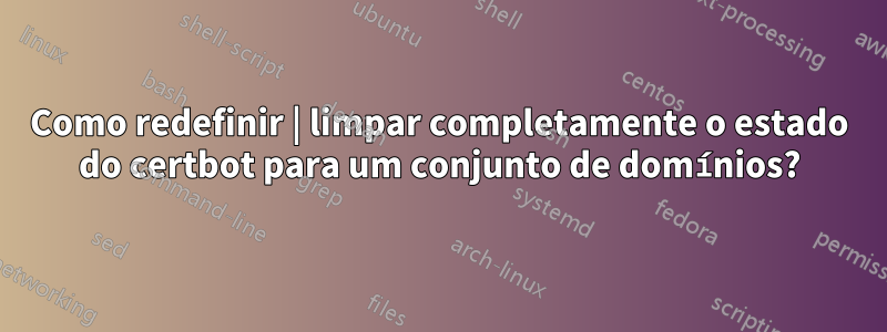 Como redefinir | limpar completamente o estado do certbot para um conjunto de domínios?