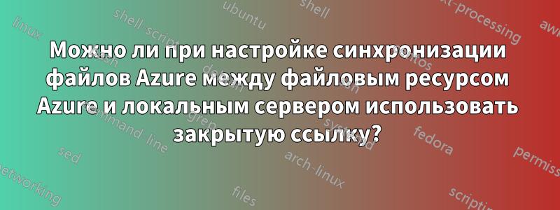 Можно ли при настройке синхронизации файлов Azure между файловым ресурсом Azure и локальным сервером использовать закрытую ссылку?