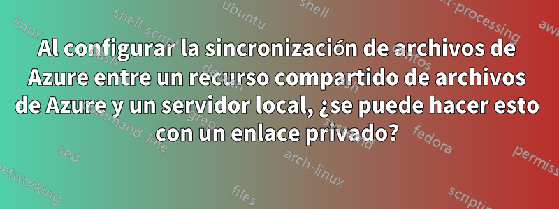 Al configurar la sincronización de archivos de Azure entre un recurso compartido de archivos de Azure y un servidor local, ¿se puede hacer esto con un enlace privado?