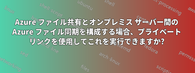 Azure ファイル共有とオンプレミス サーバー間の Azure ファイル同期を構成する場合、プライベート リンクを使用してこれを実行できますか?