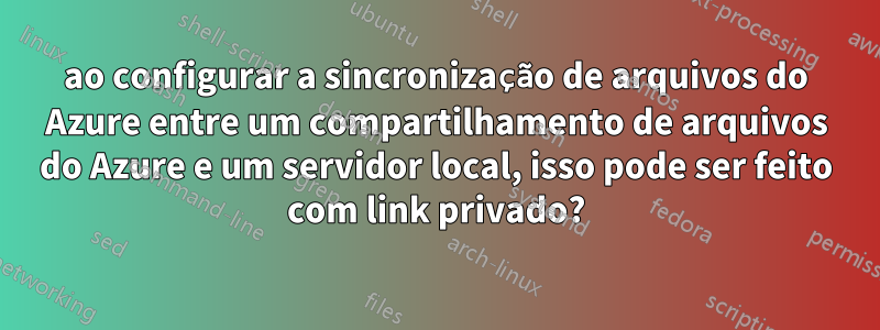 ao configurar a sincronização de arquivos do Azure entre um compartilhamento de arquivos do Azure e um servidor local, isso pode ser feito com link privado?