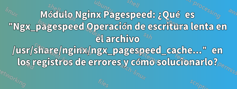 Módulo Nginx Pagespeed: ¿Qué es "Ngx_pagespeed Operación de escritura lenta en el archivo /usr/share/nginx/ngx_pagespeed_cache..." en los registros de errores y cómo solucionarlo?