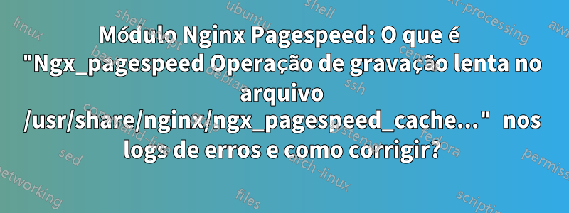 Módulo Nginx Pagespeed: O que é "Ngx_pagespeed Operação de gravação lenta no arquivo /usr/share/nginx/ngx_pagespeed_cache..." nos logs de erros e como corrigir?