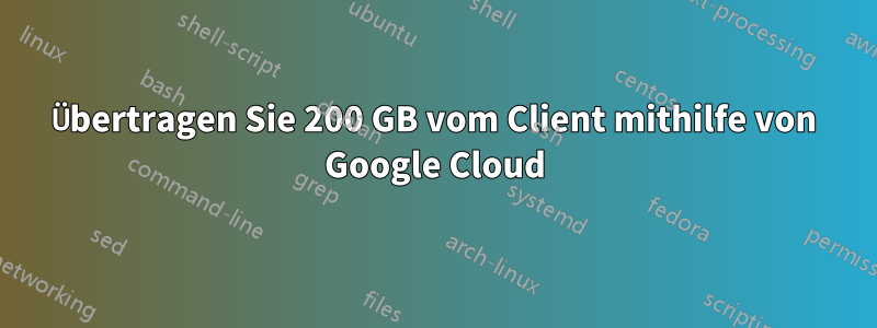 Übertragen Sie 200 GB vom Client mithilfe von Google Cloud