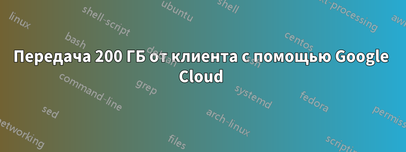 Передача 200 ГБ от клиента с помощью Google Cloud