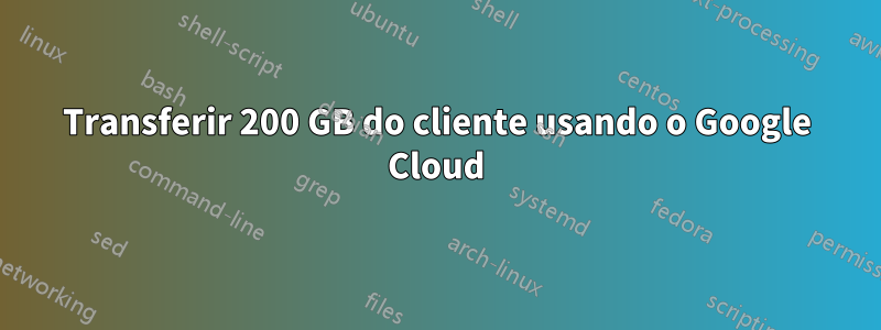 Transferir 200 GB do cliente usando o Google Cloud