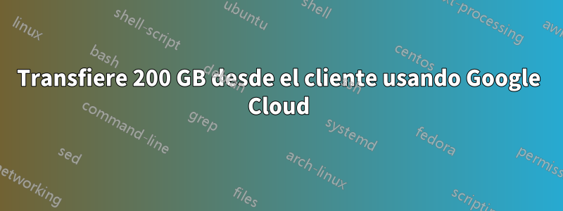 Transfiere 200 GB desde el cliente usando Google Cloud