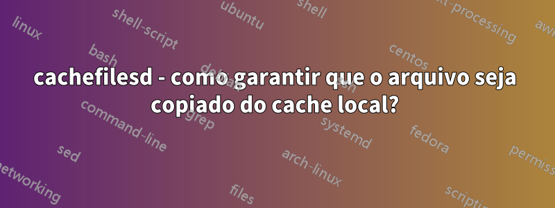 cachefilesd - como garantir que o arquivo seja copiado do cache local?