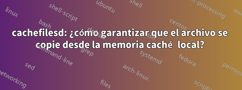 cachefilesd: ¿cómo garantizar que el archivo se copie desde la memoria caché local?