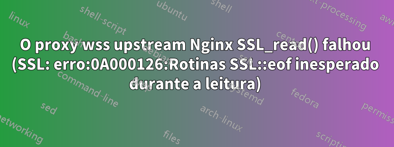 O proxy wss upstream Nginx SSL_read() falhou (SSL: erro:0A000126:Rotinas SSL::eof inesperado durante a leitura)