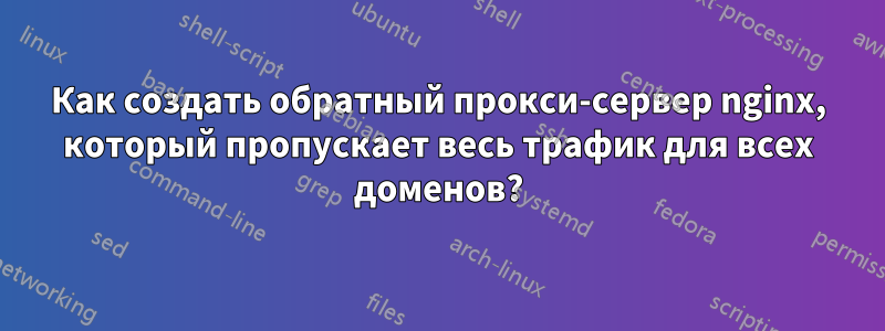 Как создать обратный прокси-сервер nginx, который пропускает весь трафик для всех доменов?