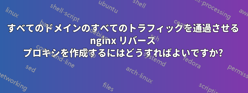 すべてのドメインのすべてのトラフィックを通過させる nginx リバース プロキシを作成するにはどうすればよいですか?