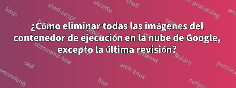 ¿Cómo eliminar todas las imágenes del contenedor de ejecución en la nube de Google, excepto la última revisión?