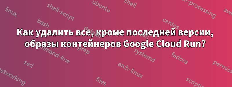 Как удалить все, кроме последней версии, образы контейнеров Google Cloud Run?