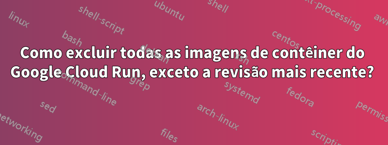 Como excluir todas as imagens de contêiner do Google Cloud Run, exceto a revisão mais recente?