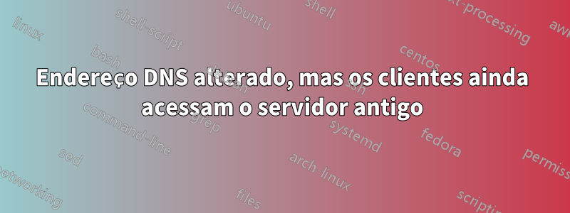 Endereço DNS alterado, mas os clientes ainda acessam o servidor antigo