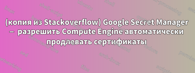 (копия из Stackoverflow) Google Secret Manager — разрешить Compute Engine автоматически продлевать сертификаты