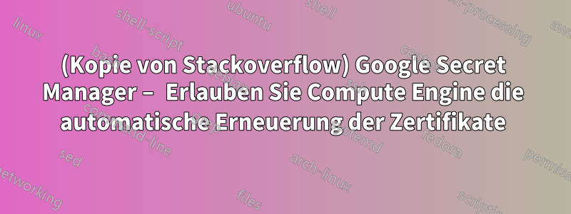 (Kopie von Stackoverflow) Google Secret Manager – Erlauben Sie Compute Engine die automatische Erneuerung der Zertifikate