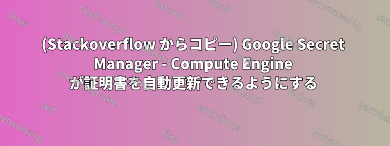 (Stackoverflow からコピー) Google Secret Manager - Compute Engine が証明書を自動更新できるようにする