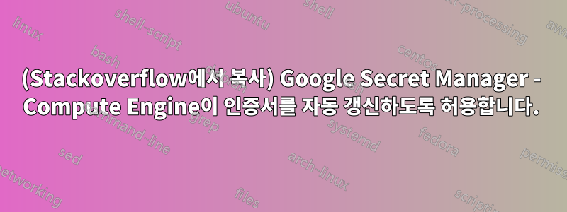 (Stackoverflow에서 복사) Google Secret Manager - Compute Engine이 인증서를 자동 갱신하도록 허용합니다.