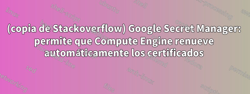 (copia de Stackoverflow) Google Secret Manager: permite que Compute Engine renueve automáticamente los certificados