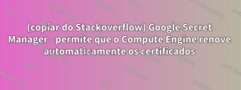 (copiar do Stackoverflow) Google Secret Manager - permite que o Compute Engine renove automaticamente os certificados