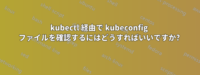 kubectl 経由で kubeconfig ファイルを確認するにはどうすればいいですか?