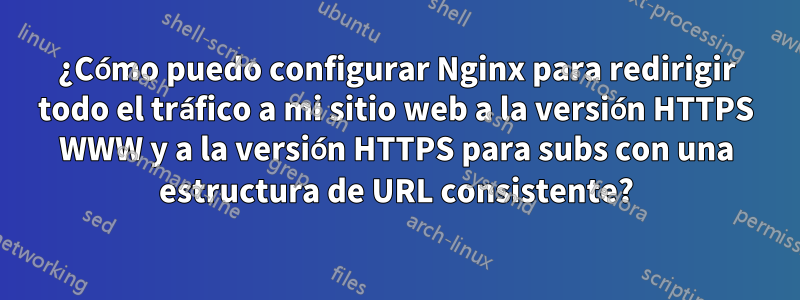 ¿Cómo puedo configurar Nginx para redirigir todo el tráfico a mi sitio web a la versión HTTPS WWW y a la versión HTTPS para subs con una estructura de URL consistente?