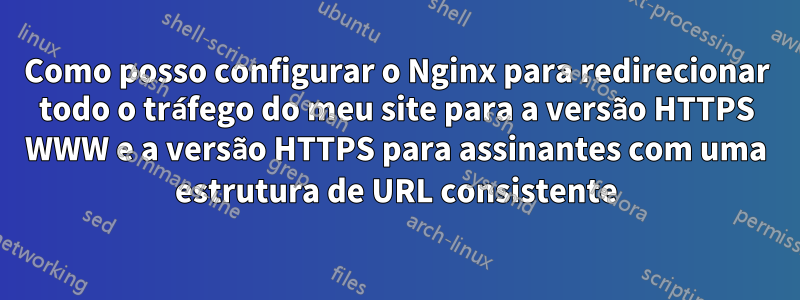 Como posso configurar o Nginx para redirecionar todo o tráfego do meu site para a versão HTTPS WWW e a versão HTTPS para assinantes com uma estrutura de URL consistente