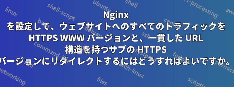 Nginx を設定して、ウェブサイトへのすべてのトラフィックを HTTPS WWW バージョンと、一貫した URL 構造を持つサブの HTTPS バージョンにリダイレクトするにはどうすればよいですか。