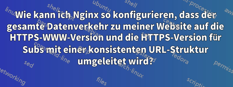 Wie kann ich Nginx so konfigurieren, dass der gesamte Datenverkehr zu meiner Website auf die HTTPS-WWW-Version und die HTTPS-Version für Subs mit einer konsistenten URL-Struktur umgeleitet wird?