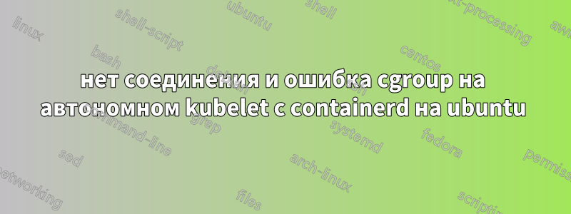 нет соединения и ошибка cgroup на автономном kubelet с containerd на ubuntu