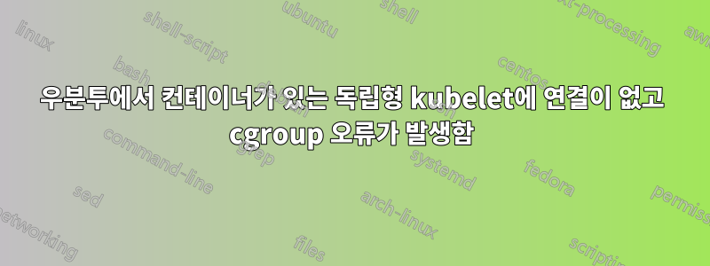 우분투에서 컨테이너가 있는 독립형 kubelet에 연결이 없고 cgroup 오류가 발생함