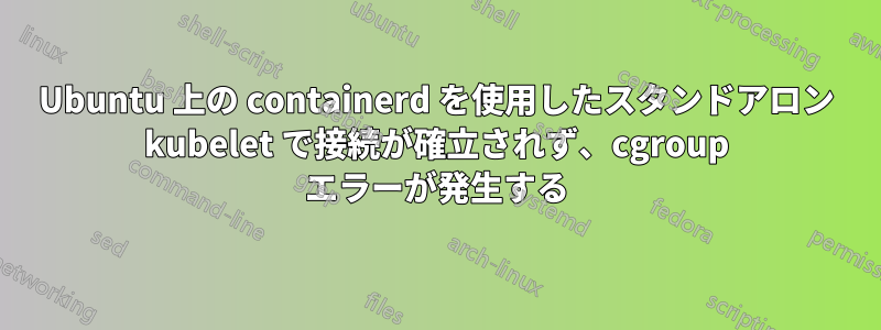 Ubuntu 上の containerd を使用したスタンドアロン kubelet で接続が確立されず、cgroup エラーが発生する