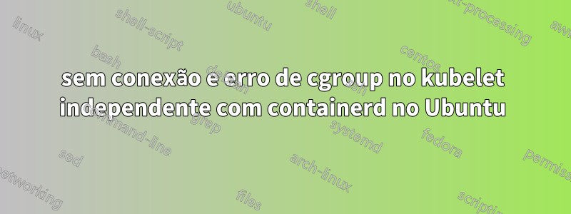 sem conexão e erro de cgroup no kubelet independente com containerd no Ubuntu