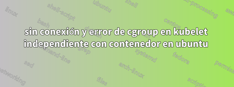 sin conexión y error de cgroup en kubelet independiente con contenedor en ubuntu