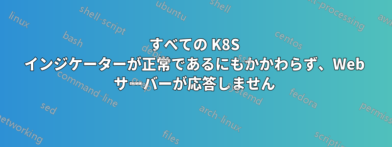 すべての K8S インジケーターが正常であるにもかかわらず、Web サーバーが応答しません