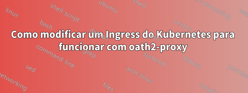 Como modificar um Ingress do Kubernetes para funcionar com oath2-proxy