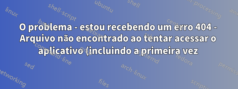O problema - estou recebendo um erro 404 - Arquivo não encontrado ao tentar acessar o aplicativo (incluindo a primeira vez)