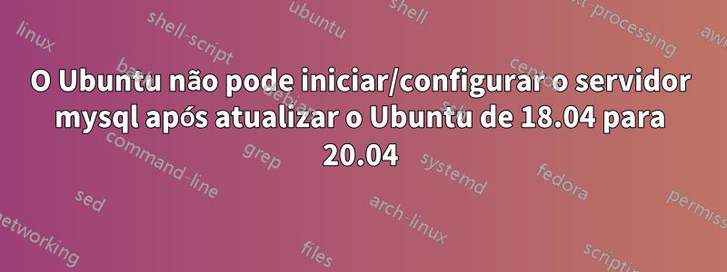 O Ubuntu não pode iniciar/configurar o servidor mysql após atualizar o Ubuntu de 18.04 para 20.04