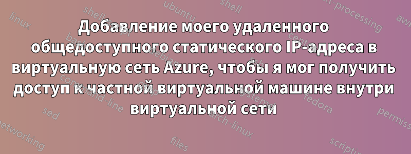 Добавление моего удаленного общедоступного статического IP-адреса в виртуальную сеть Azure, чтобы я мог получить доступ к частной виртуальной машине внутри виртуальной сети