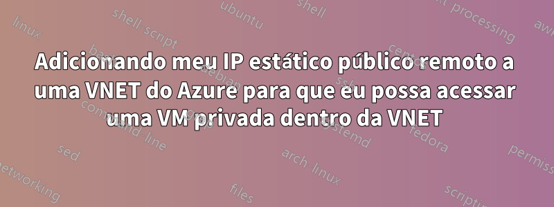 Adicionando meu IP estático público remoto a uma VNET do Azure para que eu possa acessar uma VM privada dentro da VNET