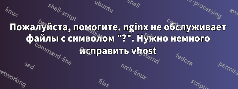 Пожалуйста, помогите. nginx не обслуживает файлы с символом "?". Нужно немного исправить vhost