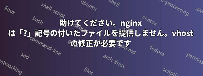 助けてください。nginx は「?」記号の付いたファイルを提供しません。vhost の修正が必要です