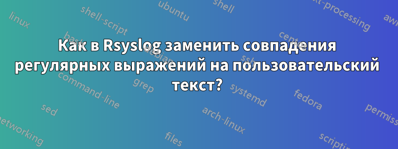Как в Rsyslog заменить совпадения регулярных выражений на пользовательский текст?