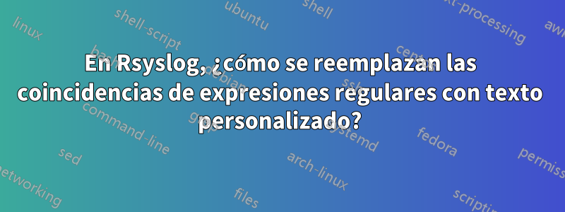 En Rsyslog, ¿cómo se reemplazan las coincidencias de expresiones regulares con texto personalizado?