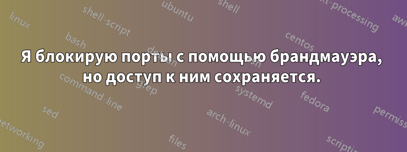 Я блокирую порты с помощью брандмауэра, но доступ к ним сохраняется.