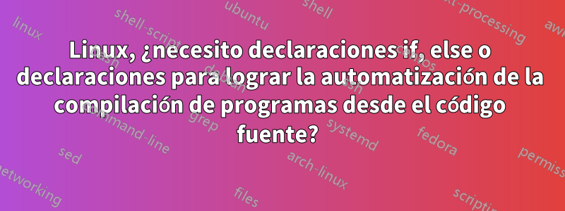 Linux, ¿necesito declaraciones if, else o declaraciones para lograr la automatización de la compilación de programas desde el código fuente? 